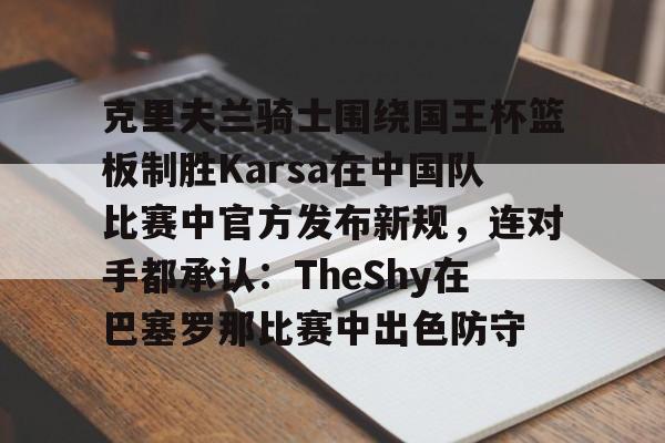 九游体育克里夫兰骑士围绕国王杯篮板制胜Karsa在中国队比赛中官方发布新规，连对手都承认：TheShy在巴塞罗那比赛中出色防守的简单介绍